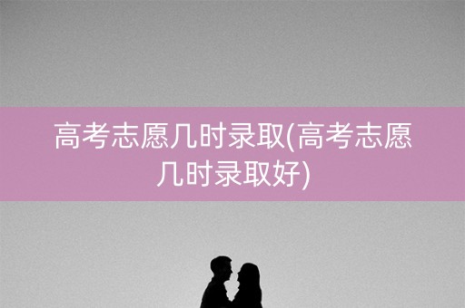 高考志愿几时录取(高考志愿几时录取好)
