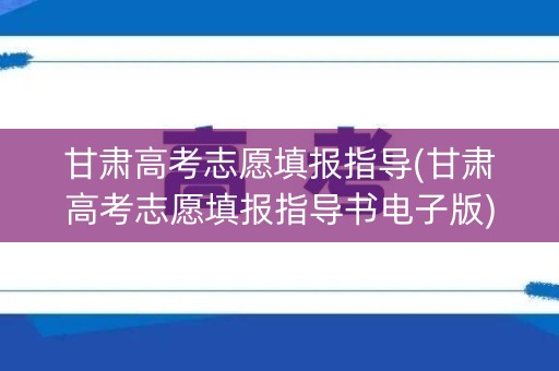 甘肃高考志愿填报指导(甘肃高考志愿填报指导书电子版)