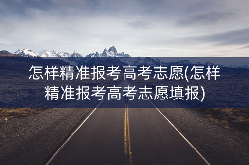 怎样精准报考高考志愿(怎样精准报考高考志愿填报)