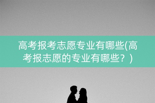 高考报考志愿专业有哪些(高考报志愿的专业有哪些？)
