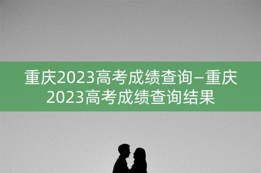 重庆2023高考成绩查询—重庆2023高考成绩查询结果