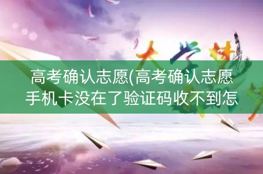 高考确认志愿(高考确认志愿手机卡没在了验证码收不到怎么办)