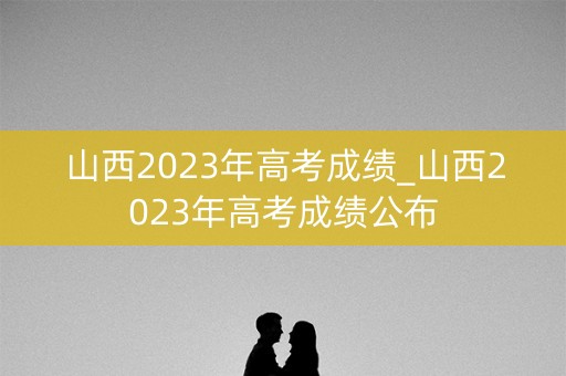 山西2023年高考成绩_山西2023年高考成绩公布