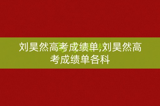 刘昊然高考成绩单,刘昊然高考成绩单各科