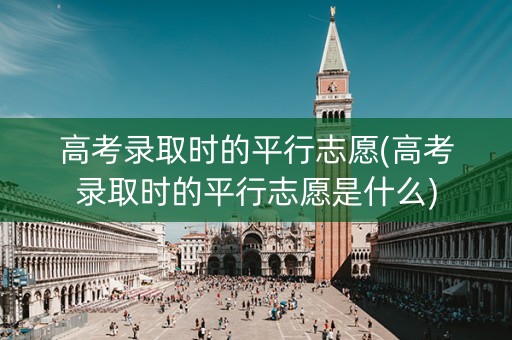 高考录取时的平行志愿(高考录取时的平行志愿是什么)