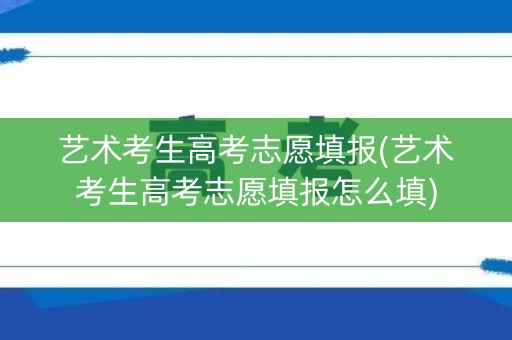 艺术考生高考志愿填报(艺术考生高考志愿填报怎么填)