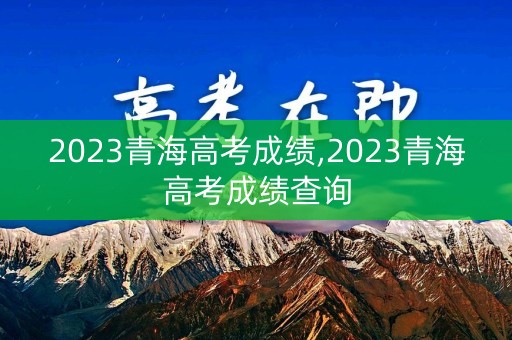 2023青海高考成绩,2023青海高考成绩查询