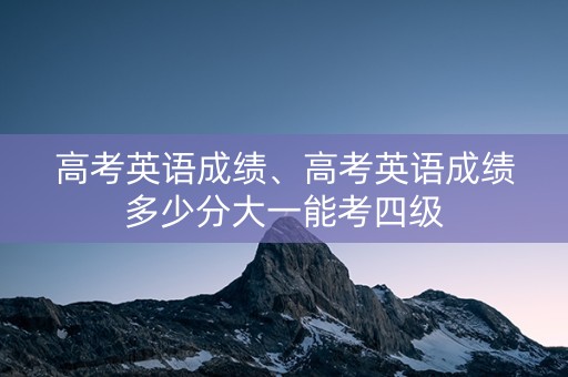 高考英语成绩、高考英语成绩多少分大一能考四级