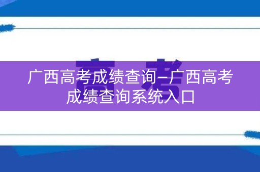 广西高考成绩查询—广西高考成绩查询系统入口