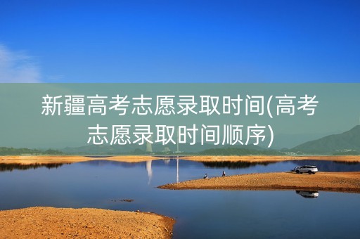 新疆高考志愿录取时间(高考志愿录取时间顺序)