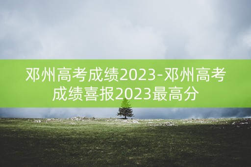 邓州高考成绩2023-邓州高考成绩喜报2023最高分
