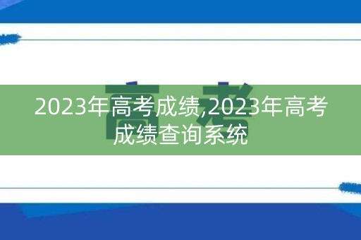 2023年高考成绩,2023年高考成绩查询系统