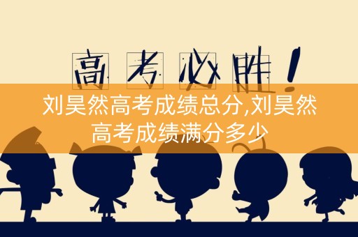 刘昊然高考成绩总分,刘昊然高考成绩满分多少