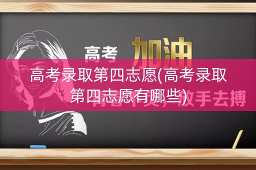 高考录取第四志愿(高考录取第四志愿有哪些)