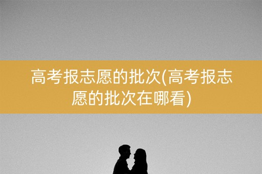 高考报志愿的批次(高考报志愿的批次在哪看)