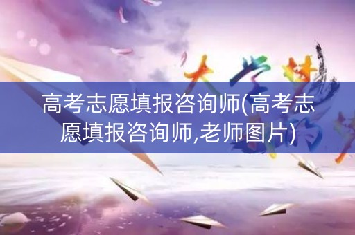 高考志愿填报咨询师(高考志愿填报咨询师,老师图片)