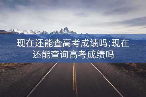 现在还能查高考成绩吗;现在还能查询高考成绩吗