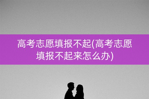 高考志愿填报不起(高考志愿填报不起来怎么办)