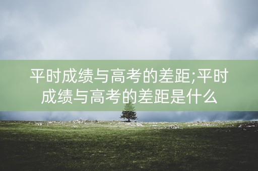 平时成绩与高考的差距;平时成绩与高考的差距是什么