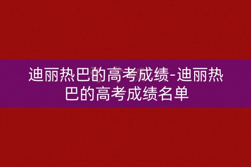 迪丽热巴的高考成绩-迪丽热巴的高考成绩名单