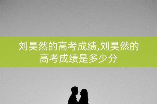 刘昊然的高考成绩,刘昊然的高考成绩是多少分