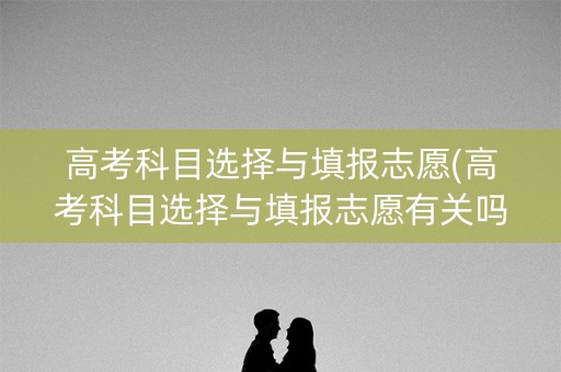 高考科目选择与填报志愿(高考科目选择与填报志愿有关吗)