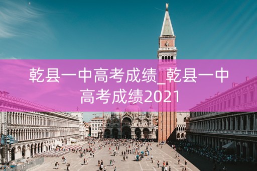 乾县一中高考成绩_乾县一中高考成绩2021