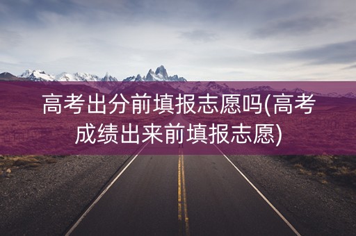 高考出分前填报志愿吗(高考成绩出来前填报志愿)