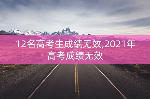 12名高考生成绩无效,2021年高考成绩无效