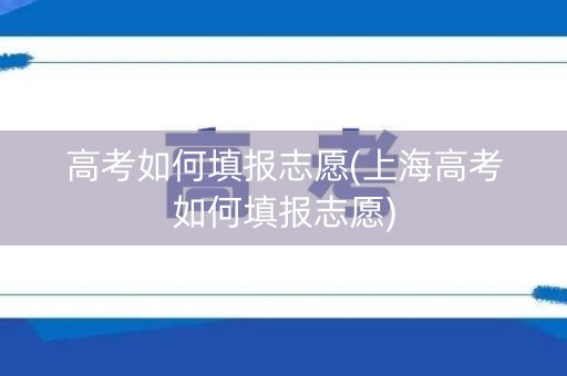 高考如何填报志愿(上海高考如何填报志愿)