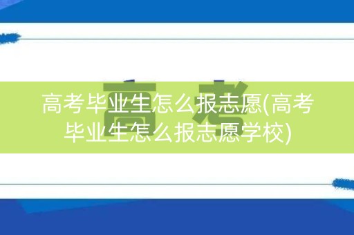 高考毕业生怎么报志愿(高考毕业生怎么报志愿学校)