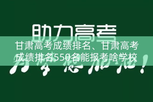甘肃高考成绩排名、甘肃高考成绩排名550名能报考啥学校
