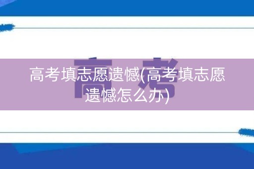 高考填志愿遗憾(高考填志愿遗憾怎么办)