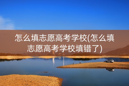 怎么填志愿高考学校(怎么填志愿高考学校填错了)