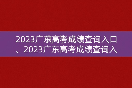 2023广东高考成绩查询入口、2023广东高考成绩查询入口官网