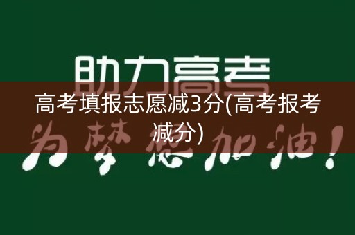 高考填报志愿减3分(高考报考减分)