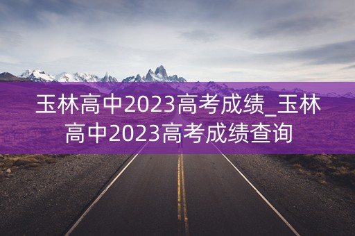 玉林高中2023高考成绩_玉林高中2023高考成绩查询