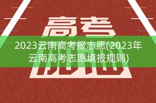 2023云南高考报志愿(2023年云南高考志愿填报规则)