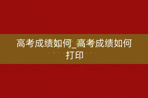 高考成绩如何_高考成绩如何打印