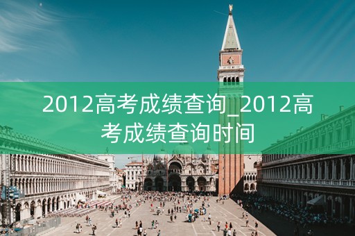2012高考成绩查询_2012高考成绩查询时间