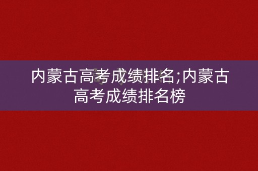 内蒙古高考成绩排名;内蒙古高考成绩排名榜