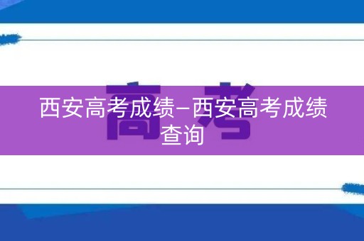 西安高考成绩—西安高考成绩查询