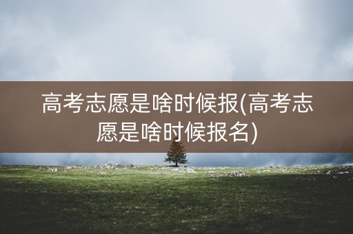 高考志愿是啥时候报(高考志愿是啥时候报名)