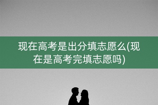 现在高考是出分填志愿么(现在是高考完填志愿吗)