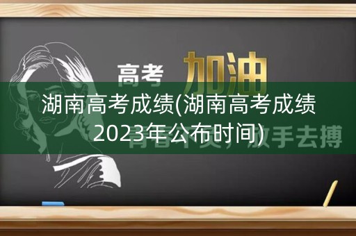 湖南高考成绩(湖南高考成绩2023年公布时间)
