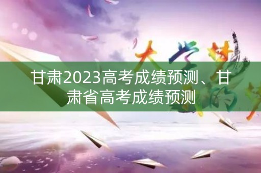 甘肃2023高考成绩预测、甘肃省高考成绩预测