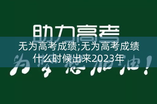 无为高考成绩;无为高考成绩什么时候出来2023年