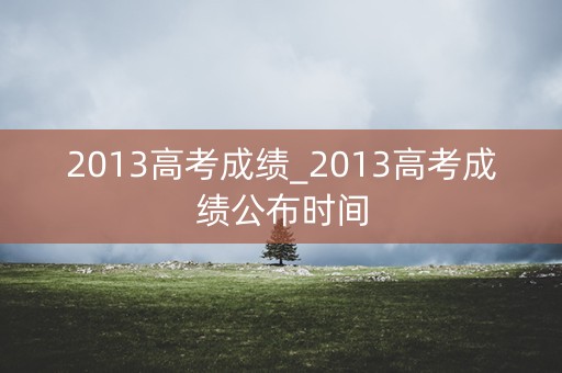 2013高考成绩_2013高考成绩公布时间