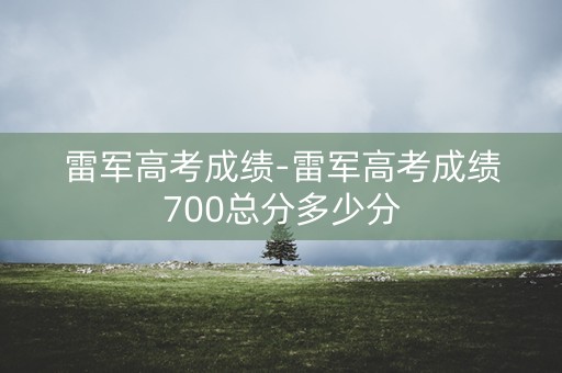 雷军高考成绩-雷军高考成绩700总分多少分