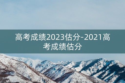 高考成绩2023估分-2021高考成绩估分